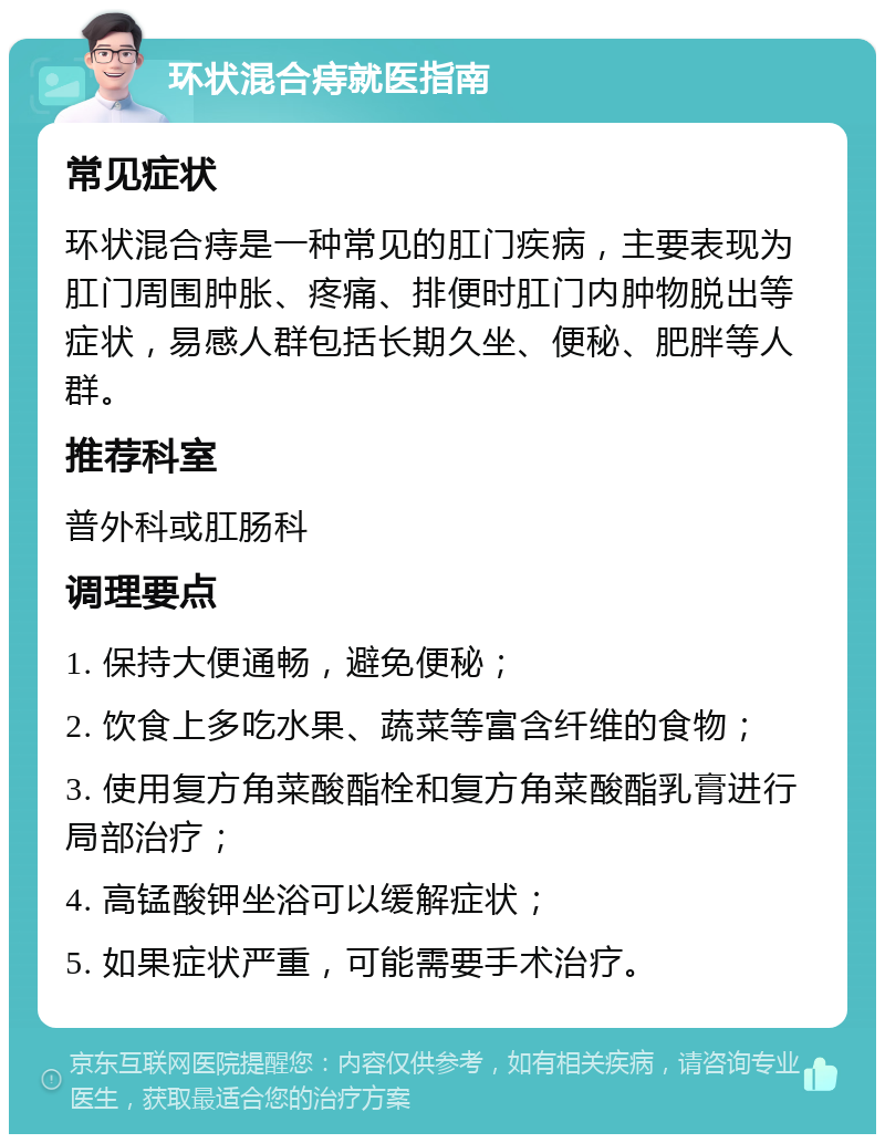 环状混合痔就医指南 常见症状 环状混合痔是一种常见的肛门疾病，主要表现为肛门周围肿胀、疼痛、排便时肛门内肿物脱出等症状，易感人群包括长期久坐、便秘、肥胖等人群。 推荐科室 普外科或肛肠科 调理要点 1. 保持大便通畅，避免便秘； 2. 饮食上多吃水果、蔬菜等富含纤维的食物； 3. 使用复方角菜酸酯栓和复方角菜酸酯乳膏进行局部治疗； 4. 高锰酸钾坐浴可以缓解症状； 5. 如果症状严重，可能需要手术治疗。