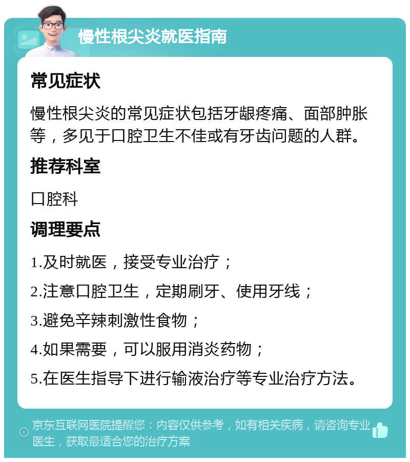 慢性根尖炎就医指南 常见症状 慢性根尖炎的常见症状包括牙龈疼痛、面部肿胀等，多见于口腔卫生不佳或有牙齿问题的人群。 推荐科室 口腔科 调理要点 1.及时就医，接受专业治疗； 2.注意口腔卫生，定期刷牙、使用牙线； 3.避免辛辣刺激性食物； 4.如果需要，可以服用消炎药物； 5.在医生指导下进行输液治疗等专业治疗方法。