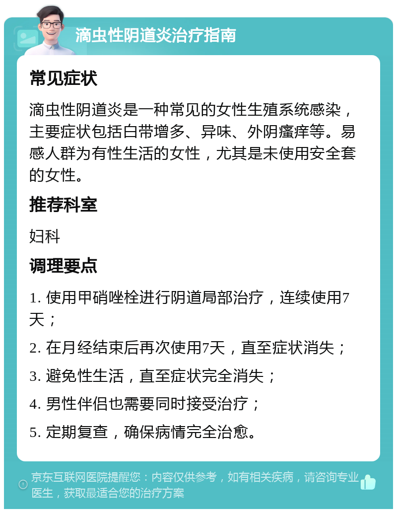 滴虫性阴道炎治疗指南 常见症状 滴虫性阴道炎是一种常见的女性生殖系统感染，主要症状包括白带增多、异味、外阴瘙痒等。易感人群为有性生活的女性，尤其是未使用安全套的女性。 推荐科室 妇科 调理要点 1. 使用甲硝唑栓进行阴道局部治疗，连续使用7天； 2. 在月经结束后再次使用7天，直至症状消失； 3. 避免性生活，直至症状完全消失； 4. 男性伴侣也需要同时接受治疗； 5. 定期复查，确保病情完全治愈。