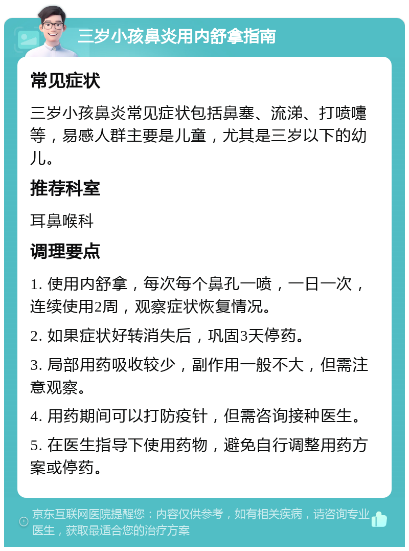 三岁小孩鼻炎用内舒拿指南 常见症状 三岁小孩鼻炎常见症状包括鼻塞、流涕、打喷嚏等，易感人群主要是儿童，尤其是三岁以下的幼儿。 推荐科室 耳鼻喉科 调理要点 1. 使用内舒拿，每次每个鼻孔一喷，一日一次，连续使用2周，观察症状恢复情况。 2. 如果症状好转消失后，巩固3天停药。 3. 局部用药吸收较少，副作用一般不大，但需注意观察。 4. 用药期间可以打防疫针，但需咨询接种医生。 5. 在医生指导下使用药物，避免自行调整用药方案或停药。