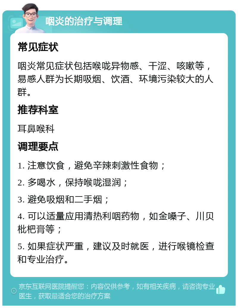 咽炎的治疗与调理 常见症状 咽炎常见症状包括喉咙异物感、干涩、咳嗽等，易感人群为长期吸烟、饮酒、环境污染较大的人群。 推荐科室 耳鼻喉科 调理要点 1. 注意饮食，避免辛辣刺激性食物； 2. 多喝水，保持喉咙湿润； 3. 避免吸烟和二手烟； 4. 可以适量应用清热利咽药物，如金嗓子、川贝枇杷膏等； 5. 如果症状严重，建议及时就医，进行喉镜检查和专业治疗。