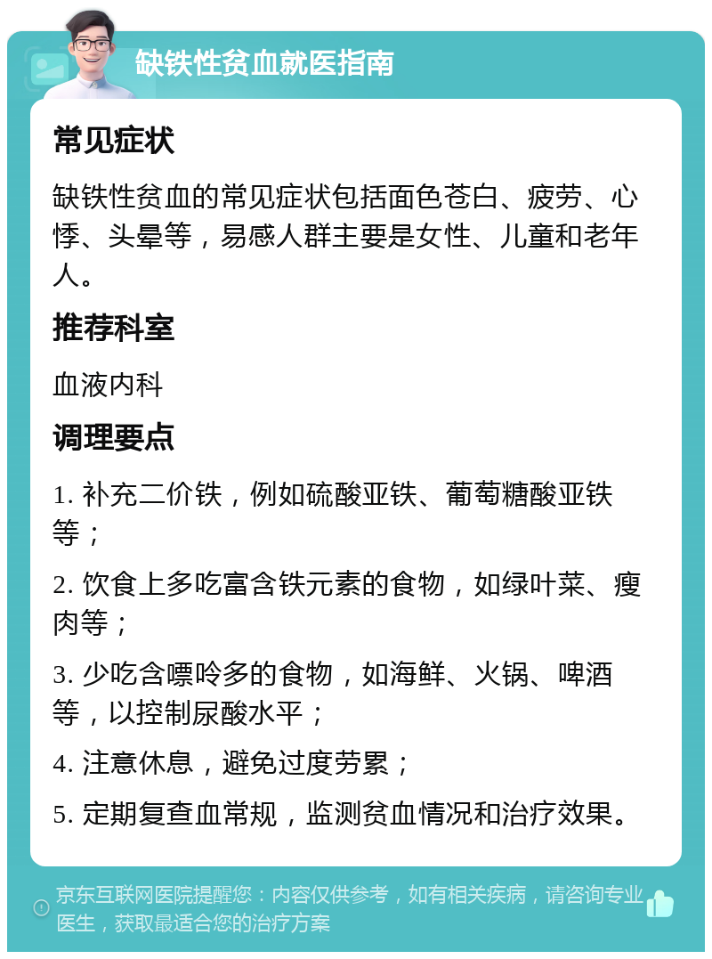 缺铁性贫血就医指南 常见症状 缺铁性贫血的常见症状包括面色苍白、疲劳、心悸、头晕等，易感人群主要是女性、儿童和老年人。 推荐科室 血液内科 调理要点 1. 补充二价铁，例如硫酸亚铁、葡萄糖酸亚铁等； 2. 饮食上多吃富含铁元素的食物，如绿叶菜、瘦肉等； 3. 少吃含嘌呤多的食物，如海鲜、火锅、啤酒等，以控制尿酸水平； 4. 注意休息，避免过度劳累； 5. 定期复查血常规，监测贫血情况和治疗效果。