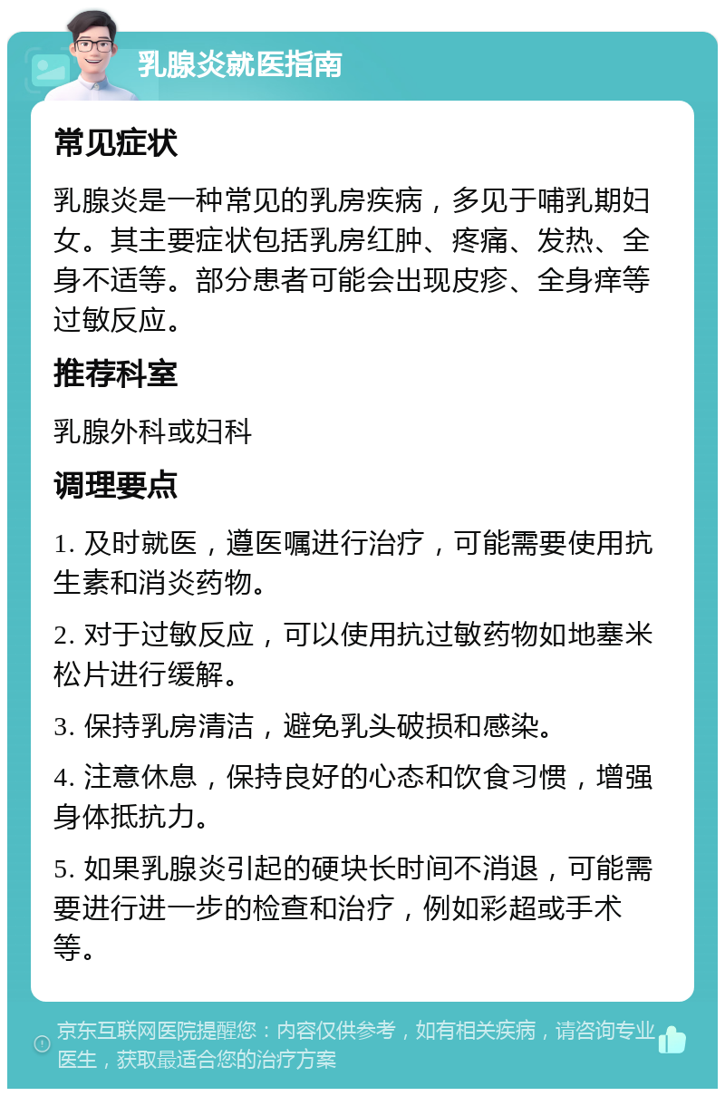 乳腺炎就医指南 常见症状 乳腺炎是一种常见的乳房疾病，多见于哺乳期妇女。其主要症状包括乳房红肿、疼痛、发热、全身不适等。部分患者可能会出现皮疹、全身痒等过敏反应。 推荐科室 乳腺外科或妇科 调理要点 1. 及时就医，遵医嘱进行治疗，可能需要使用抗生素和消炎药物。 2. 对于过敏反应，可以使用抗过敏药物如地塞米松片进行缓解。 3. 保持乳房清洁，避免乳头破损和感染。 4. 注意休息，保持良好的心态和饮食习惯，增强身体抵抗力。 5. 如果乳腺炎引起的硬块长时间不消退，可能需要进行进一步的检查和治疗，例如彩超或手术等。