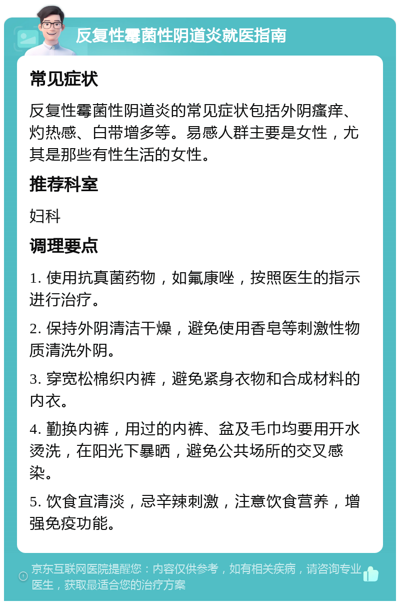 反复性霉菌性阴道炎就医指南 常见症状 反复性霉菌性阴道炎的常见症状包括外阴瘙痒、灼热感、白带增多等。易感人群主要是女性，尤其是那些有性生活的女性。 推荐科室 妇科 调理要点 1. 使用抗真菌药物，如氟康唑，按照医生的指示进行治疗。 2. 保持外阴清洁干燥，避免使用香皂等刺激性物质清洗外阴。 3. 穿宽松棉织内裤，避免紧身衣物和合成材料的内衣。 4. 勤换内裤，用过的内裤、盆及毛巾均要用开水烫洗，在阳光下暴晒，避免公共场所的交叉感染。 5. 饮食宜清淡，忌辛辣刺激，注意饮食营养，增强免疫功能。