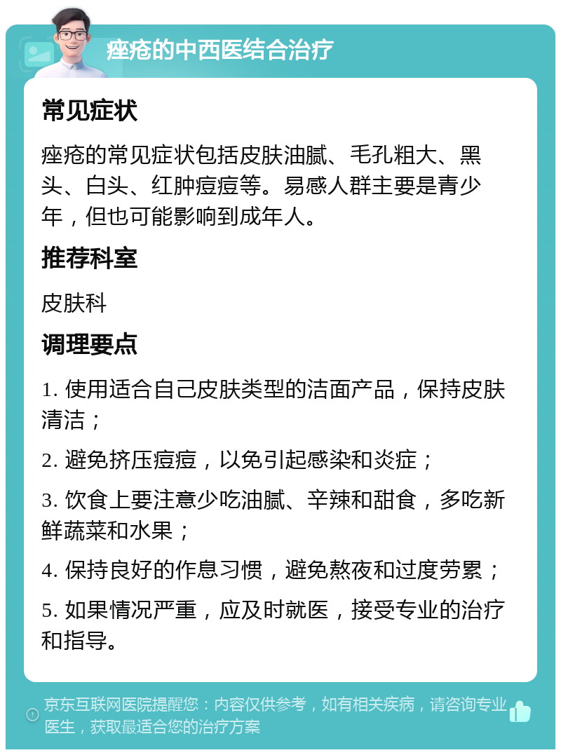 痤疮的中西医结合治疗 常见症状 痤疮的常见症状包括皮肤油腻、毛孔粗大、黑头、白头、红肿痘痘等。易感人群主要是青少年，但也可能影响到成年人。 推荐科室 皮肤科 调理要点 1. 使用适合自己皮肤类型的洁面产品，保持皮肤清洁； 2. 避免挤压痘痘，以免引起感染和炎症； 3. 饮食上要注意少吃油腻、辛辣和甜食，多吃新鲜蔬菜和水果； 4. 保持良好的作息习惯，避免熬夜和过度劳累； 5. 如果情况严重，应及时就医，接受专业的治疗和指导。