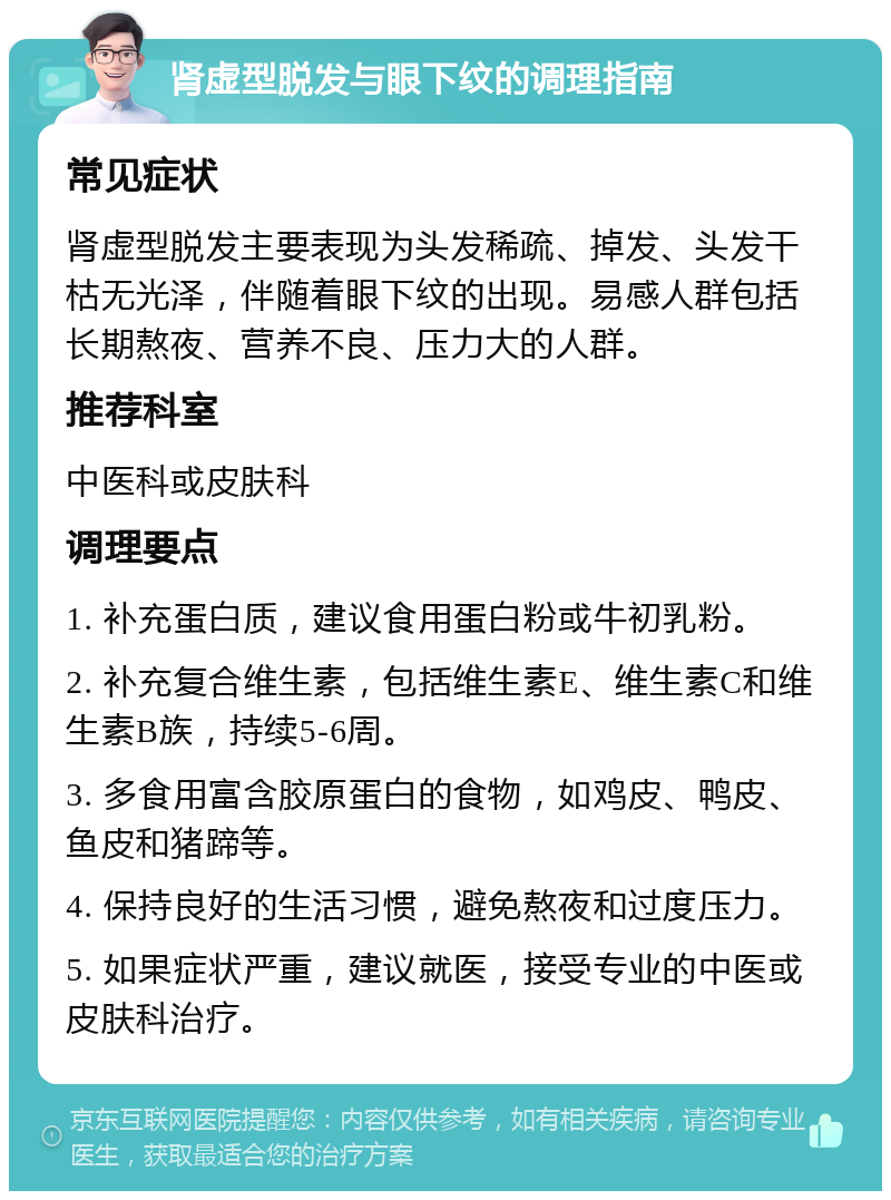 肾虚型脱发与眼下纹的调理指南 常见症状 肾虚型脱发主要表现为头发稀疏、掉发、头发干枯无光泽，伴随着眼下纹的出现。易感人群包括长期熬夜、营养不良、压力大的人群。 推荐科室 中医科或皮肤科 调理要点 1. 补充蛋白质，建议食用蛋白粉或牛初乳粉。 2. 补充复合维生素，包括维生素E、维生素C和维生素B族，持续5-6周。 3. 多食用富含胶原蛋白的食物，如鸡皮、鸭皮、鱼皮和猪蹄等。 4. 保持良好的生活习惯，避免熬夜和过度压力。 5. 如果症状严重，建议就医，接受专业的中医或皮肤科治疗。