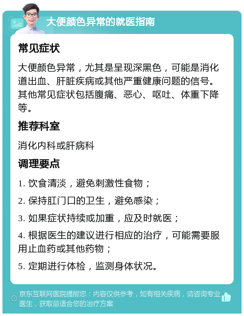 大便颜色异常的就医指南 常见症状 大便颜色异常，尤其是呈现深黑色，可能是消化道出血、肝脏疾病或其他严重健康问题的信号。其他常见症状包括腹痛、恶心、呕吐、体重下降等。 推荐科室 消化内科或肝病科 调理要点 1. 饮食清淡，避免刺激性食物； 2. 保持肛门口的卫生，避免感染； 3. 如果症状持续或加重，应及时就医； 4. 根据医生的建议进行相应的治疗，可能需要服用止血药或其他药物； 5. 定期进行体检，监测身体状况。