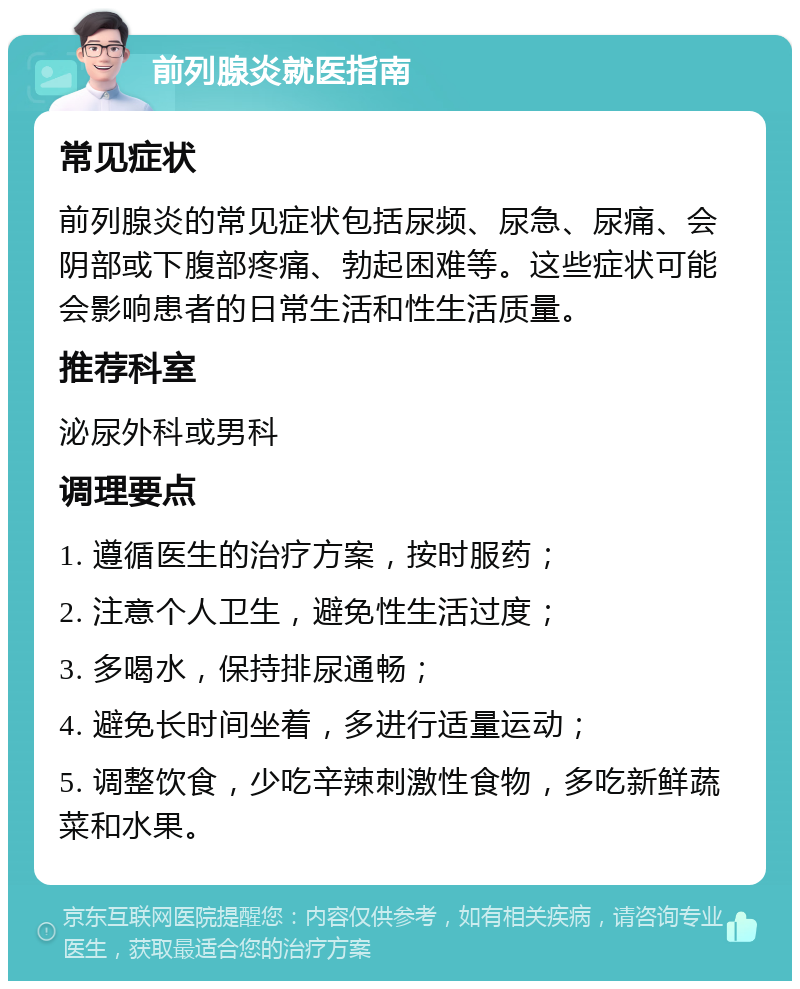 前列腺炎就医指南 常见症状 前列腺炎的常见症状包括尿频、尿急、尿痛、会阴部或下腹部疼痛、勃起困难等。这些症状可能会影响患者的日常生活和性生活质量。 推荐科室 泌尿外科或男科 调理要点 1. 遵循医生的治疗方案，按时服药； 2. 注意个人卫生，避免性生活过度； 3. 多喝水，保持排尿通畅； 4. 避免长时间坐着，多进行适量运动； 5. 调整饮食，少吃辛辣刺激性食物，多吃新鲜蔬菜和水果。