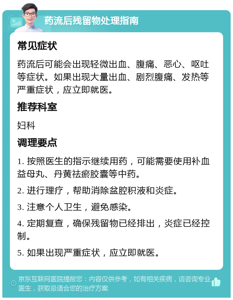 药流后残留物处理指南 常见症状 药流后可能会出现轻微出血、腹痛、恶心、呕吐等症状。如果出现大量出血、剧烈腹痛、发热等严重症状，应立即就医。 推荐科室 妇科 调理要点 1. 按照医生的指示继续用药，可能需要使用补血益母丸、丹黄祛瘀胶囊等中药。 2. 进行理疗，帮助消除盆腔积液和炎症。 3. 注意个人卫生，避免感染。 4. 定期复查，确保残留物已经排出，炎症已经控制。 5. 如果出现严重症状，应立即就医。