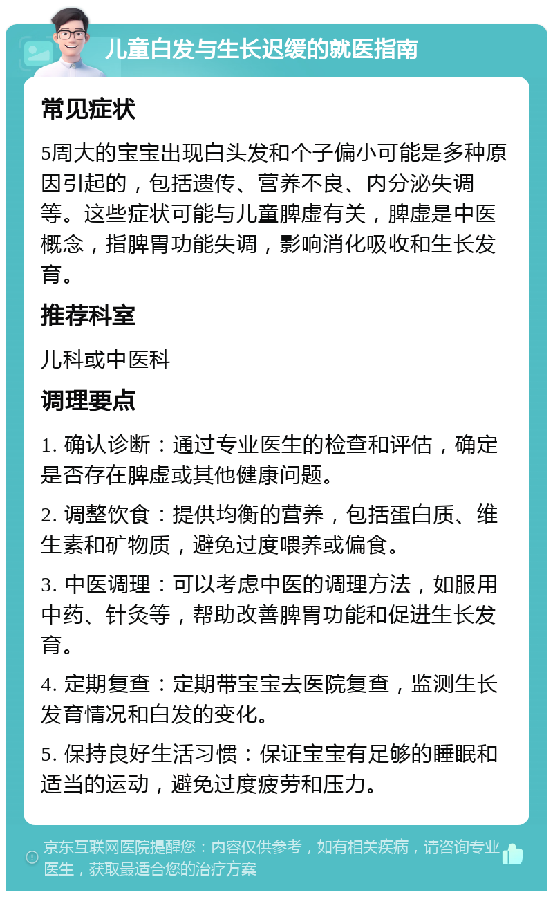 儿童白发与生长迟缓的就医指南 常见症状 5周大的宝宝出现白头发和个子偏小可能是多种原因引起的，包括遗传、营养不良、内分泌失调等。这些症状可能与儿童脾虚有关，脾虚是中医概念，指脾胃功能失调，影响消化吸收和生长发育。 推荐科室 儿科或中医科 调理要点 1. 确认诊断：通过专业医生的检查和评估，确定是否存在脾虚或其他健康问题。 2. 调整饮食：提供均衡的营养，包括蛋白质、维生素和矿物质，避免过度喂养或偏食。 3. 中医调理：可以考虑中医的调理方法，如服用中药、针灸等，帮助改善脾胃功能和促进生长发育。 4. 定期复查：定期带宝宝去医院复查，监测生长发育情况和白发的变化。 5. 保持良好生活习惯：保证宝宝有足够的睡眠和适当的运动，避免过度疲劳和压力。