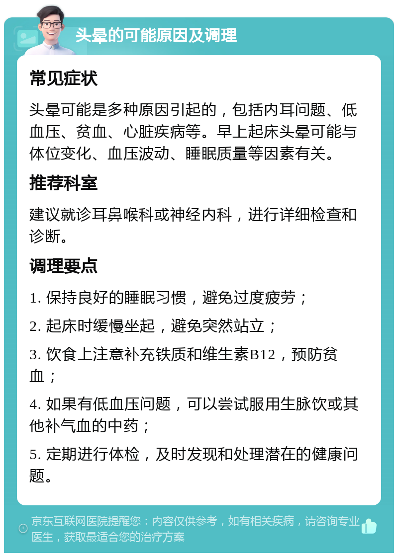 头晕的可能原因及调理 常见症状 头晕可能是多种原因引起的，包括内耳问题、低血压、贫血、心脏疾病等。早上起床头晕可能与体位变化、血压波动、睡眠质量等因素有关。 推荐科室 建议就诊耳鼻喉科或神经内科，进行详细检查和诊断。 调理要点 1. 保持良好的睡眠习惯，避免过度疲劳； 2. 起床时缓慢坐起，避免突然站立； 3. 饮食上注意补充铁质和维生素B12，预防贫血； 4. 如果有低血压问题，可以尝试服用生脉饮或其他补气血的中药； 5. 定期进行体检，及时发现和处理潜在的健康问题。