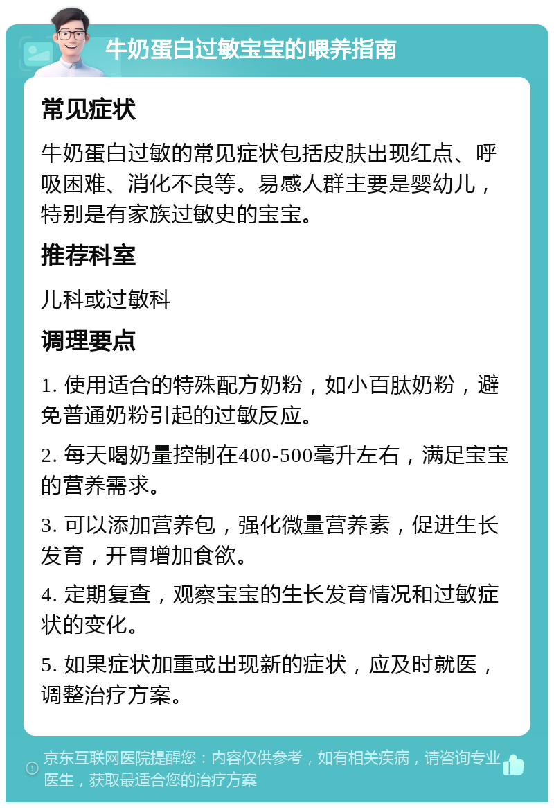 牛奶蛋白过敏宝宝的喂养指南 常见症状 牛奶蛋白过敏的常见症状包括皮肤出现红点、呼吸困难、消化不良等。易感人群主要是婴幼儿，特别是有家族过敏史的宝宝。 推荐科室 儿科或过敏科 调理要点 1. 使用适合的特殊配方奶粉，如小百肽奶粉，避免普通奶粉引起的过敏反应。 2. 每天喝奶量控制在400-500毫升左右，满足宝宝的营养需求。 3. 可以添加营养包，强化微量营养素，促进生长发育，开胃增加食欲。 4. 定期复查，观察宝宝的生长发育情况和过敏症状的变化。 5. 如果症状加重或出现新的症状，应及时就医，调整治疗方案。