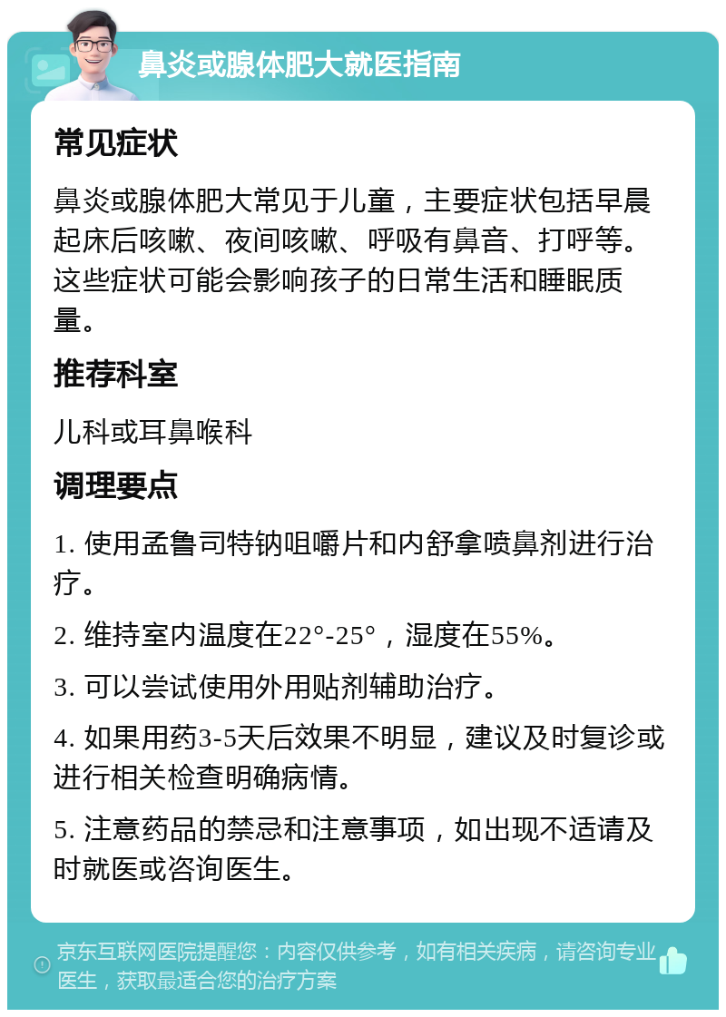 鼻炎或腺体肥大就医指南 常见症状 鼻炎或腺体肥大常见于儿童，主要症状包括早晨起床后咳嗽、夜间咳嗽、呼吸有鼻音、打呼等。这些症状可能会影响孩子的日常生活和睡眠质量。 推荐科室 儿科或耳鼻喉科 调理要点 1. 使用孟鲁司特钠咀嚼片和内舒拿喷鼻剂进行治疗。 2. 维持室内温度在22°-25°，湿度在55%。 3. 可以尝试使用外用贴剂辅助治疗。 4. 如果用药3-5天后效果不明显，建议及时复诊或进行相关检查明确病情。 5. 注意药品的禁忌和注意事项，如出现不适请及时就医或咨询医生。