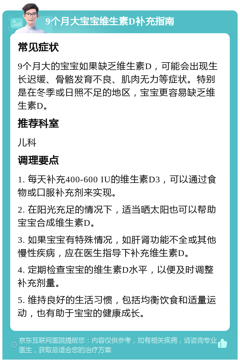 9个月大宝宝维生素D补充指南 常见症状 9个月大的宝宝如果缺乏维生素D，可能会出现生长迟缓、骨骼发育不良、肌肉无力等症状。特别是在冬季或日照不足的地区，宝宝更容易缺乏维生素D。 推荐科室 儿科 调理要点 1. 每天补充400-600 IU的维生素D3，可以通过食物或口服补充剂来实现。 2. 在阳光充足的情况下，适当晒太阳也可以帮助宝宝合成维生素D。 3. 如果宝宝有特殊情况，如肝肾功能不全或其他慢性疾病，应在医生指导下补充维生素D。 4. 定期检查宝宝的维生素D水平，以便及时调整补充剂量。 5. 维持良好的生活习惯，包括均衡饮食和适量运动，也有助于宝宝的健康成长。