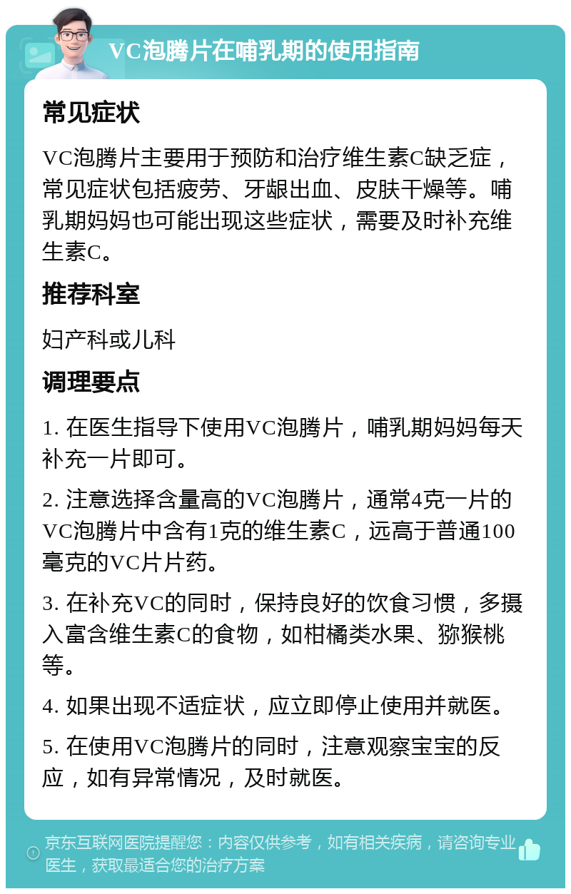 VC泡腾片在哺乳期的使用指南 常见症状 VC泡腾片主要用于预防和治疗维生素C缺乏症，常见症状包括疲劳、牙龈出血、皮肤干燥等。哺乳期妈妈也可能出现这些症状，需要及时补充维生素C。 推荐科室 妇产科或儿科 调理要点 1. 在医生指导下使用VC泡腾片，哺乳期妈妈每天补充一片即可。 2. 注意选择含量高的VC泡腾片，通常4克一片的VC泡腾片中含有1克的维生素C，远高于普通100毫克的VC片片药。 3. 在补充VC的同时，保持良好的饮食习惯，多摄入富含维生素C的食物，如柑橘类水果、猕猴桃等。 4. 如果出现不适症状，应立即停止使用并就医。 5. 在使用VC泡腾片的同时，注意观察宝宝的反应，如有异常情况，及时就医。