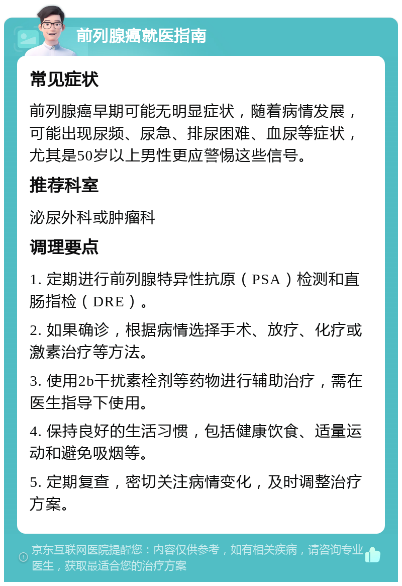 前列腺癌就医指南 常见症状 前列腺癌早期可能无明显症状，随着病情发展，可能出现尿频、尿急、排尿困难、血尿等症状，尤其是50岁以上男性更应警惕这些信号。 推荐科室 泌尿外科或肿瘤科 调理要点 1. 定期进行前列腺特异性抗原（PSA）检测和直肠指检（DRE）。 2. 如果确诊，根据病情选择手术、放疗、化疗或激素治疗等方法。 3. 使用2b干扰素栓剂等药物进行辅助治疗，需在医生指导下使用。 4. 保持良好的生活习惯，包括健康饮食、适量运动和避免吸烟等。 5. 定期复查，密切关注病情变化，及时调整治疗方案。