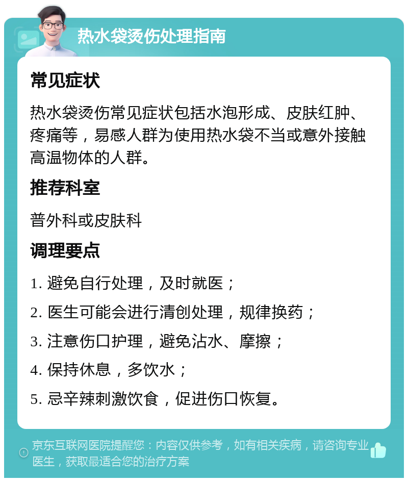 热水袋烫伤处理指南 常见症状 热水袋烫伤常见症状包括水泡形成、皮肤红肿、疼痛等，易感人群为使用热水袋不当或意外接触高温物体的人群。 推荐科室 普外科或皮肤科 调理要点 1. 避免自行处理，及时就医； 2. 医生可能会进行清创处理，规律换药； 3. 注意伤口护理，避免沾水、摩擦； 4. 保持休息，多饮水； 5. 忌辛辣刺激饮食，促进伤口恢复。