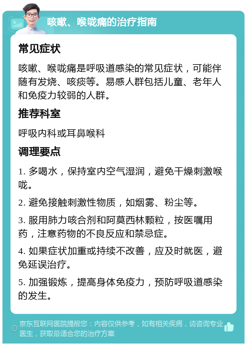 咳嗽、喉咙痛的治疗指南 常见症状 咳嗽、喉咙痛是呼吸道感染的常见症状，可能伴随有发烧、咳痰等。易感人群包括儿童、老年人和免疫力较弱的人群。 推荐科室 呼吸内科或耳鼻喉科 调理要点 1. 多喝水，保持室内空气湿润，避免干燥刺激喉咙。 2. 避免接触刺激性物质，如烟雾、粉尘等。 3. 服用肺力咳合剂和阿莫西林颗粒，按医嘱用药，注意药物的不良反应和禁忌症。 4. 如果症状加重或持续不改善，应及时就医，避免延误治疗。 5. 加强锻炼，提高身体免疫力，预防呼吸道感染的发生。