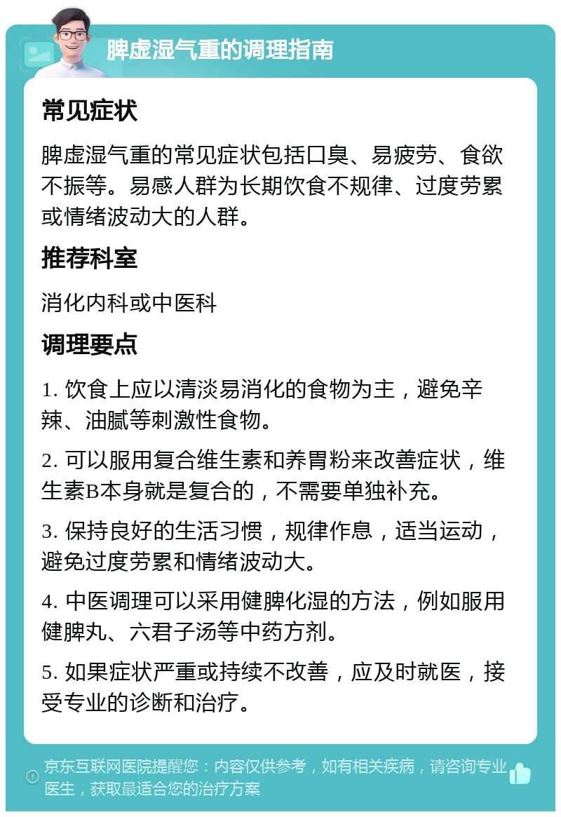 脾虚湿气重的调理指南 常见症状 脾虚湿气重的常见症状包括口臭、易疲劳、食欲不振等。易感人群为长期饮食不规律、过度劳累或情绪波动大的人群。 推荐科室 消化内科或中医科 调理要点 1. 饮食上应以清淡易消化的食物为主，避免辛辣、油腻等刺激性食物。 2. 可以服用复合维生素和养胃粉来改善症状，维生素B本身就是复合的，不需要单独补充。 3. 保持良好的生活习惯，规律作息，适当运动，避免过度劳累和情绪波动大。 4. 中医调理可以采用健脾化湿的方法，例如服用健脾丸、六君子汤等中药方剂。 5. 如果症状严重或持续不改善，应及时就医，接受专业的诊断和治疗。