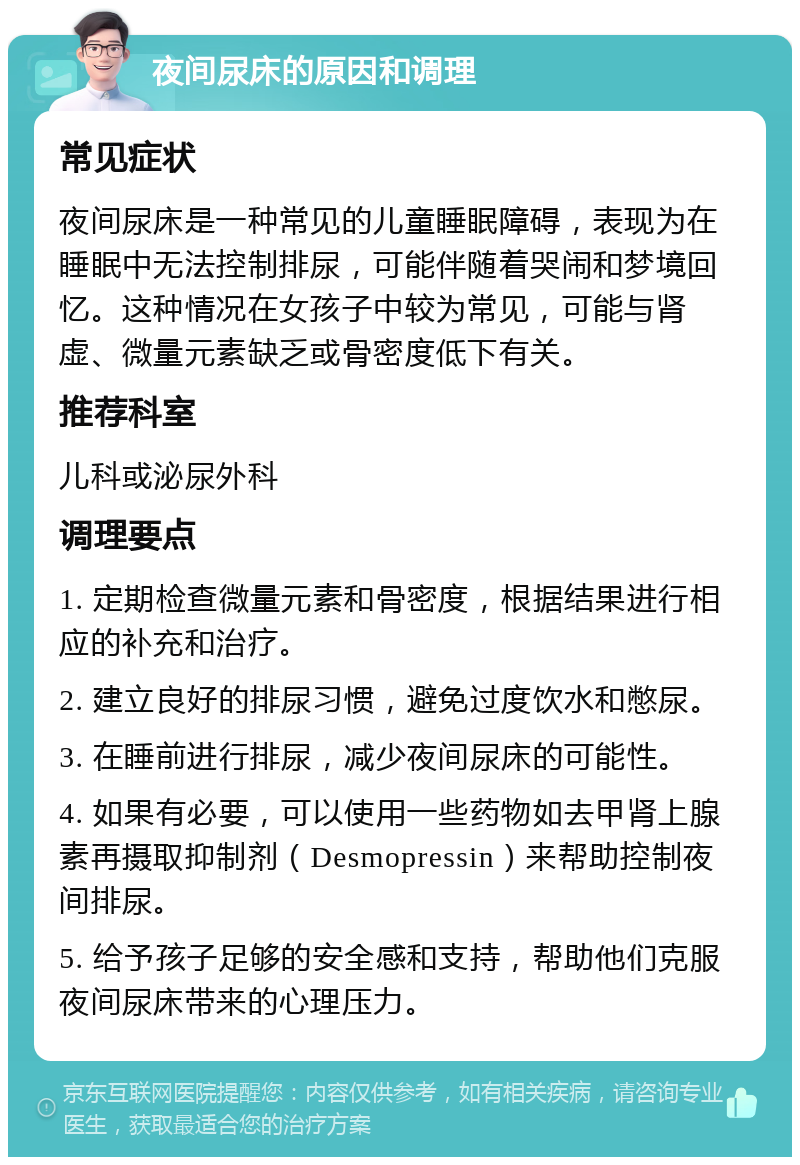 夜间尿床的原因和调理 常见症状 夜间尿床是一种常见的儿童睡眠障碍，表现为在睡眠中无法控制排尿，可能伴随着哭闹和梦境回忆。这种情况在女孩子中较为常见，可能与肾虚、微量元素缺乏或骨密度低下有关。 推荐科室 儿科或泌尿外科 调理要点 1. 定期检查微量元素和骨密度，根据结果进行相应的补充和治疗。 2. 建立良好的排尿习惯，避免过度饮水和憋尿。 3. 在睡前进行排尿，减少夜间尿床的可能性。 4. 如果有必要，可以使用一些药物如去甲肾上腺素再摄取抑制剂（Desmopressin）来帮助控制夜间排尿。 5. 给予孩子足够的安全感和支持，帮助他们克服夜间尿床带来的心理压力。