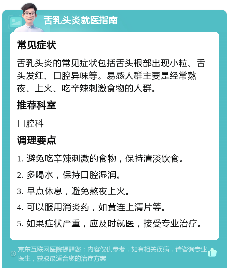 舌乳头炎就医指南 常见症状 舌乳头炎的常见症状包括舌头根部出现小粒、舌头发红、口腔异味等。易感人群主要是经常熬夜、上火、吃辛辣刺激食物的人群。 推荐科室 口腔科 调理要点 1. 避免吃辛辣刺激的食物，保持清淡饮食。 2. 多喝水，保持口腔湿润。 3. 早点休息，避免熬夜上火。 4. 可以服用消炎药，如黄连上清片等。 5. 如果症状严重，应及时就医，接受专业治疗。