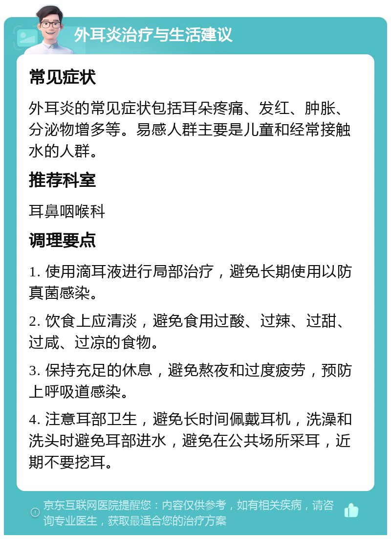 外耳炎治疗与生活建议 常见症状 外耳炎的常见症状包括耳朵疼痛、发红、肿胀、分泌物增多等。易感人群主要是儿童和经常接触水的人群。 推荐科室 耳鼻咽喉科 调理要点 1. 使用滴耳液进行局部治疗，避免长期使用以防真菌感染。 2. 饮食上应清淡，避免食用过酸、过辣、过甜、过咸、过凉的食物。 3. 保持充足的休息，避免熬夜和过度疲劳，预防上呼吸道感染。 4. 注意耳部卫生，避免长时间佩戴耳机，洗澡和洗头时避免耳部进水，避免在公共场所采耳，近期不要挖耳。