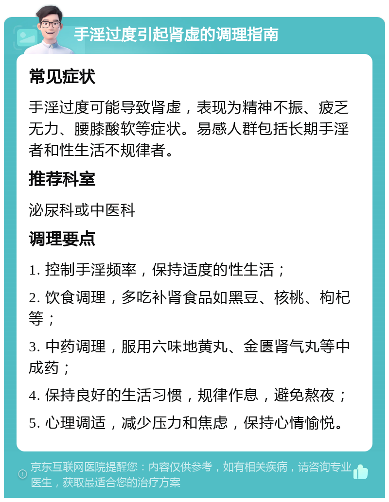 手淫过度引起肾虚的调理指南 常见症状 手淫过度可能导致肾虚，表现为精神不振、疲乏无力、腰膝酸软等症状。易感人群包括长期手淫者和性生活不规律者。 推荐科室 泌尿科或中医科 调理要点 1. 控制手淫频率，保持适度的性生活； 2. 饮食调理，多吃补肾食品如黑豆、核桃、枸杞等； 3. 中药调理，服用六味地黄丸、金匮肾气丸等中成药； 4. 保持良好的生活习惯，规律作息，避免熬夜； 5. 心理调适，减少压力和焦虑，保持心情愉悦。