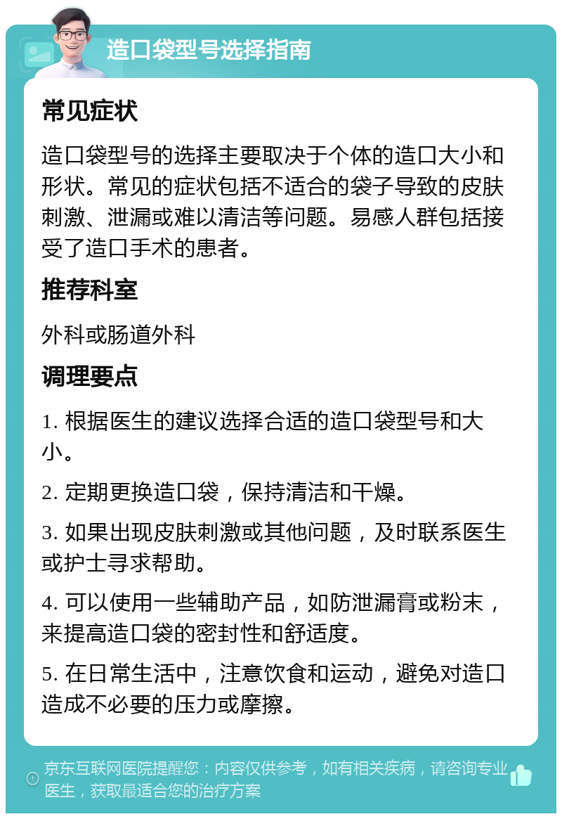 造口袋型号选择指南 常见症状 造口袋型号的选择主要取决于个体的造口大小和形状。常见的症状包括不适合的袋子导致的皮肤刺激、泄漏或难以清洁等问题。易感人群包括接受了造口手术的患者。 推荐科室 外科或肠道外科 调理要点 1. 根据医生的建议选择合适的造口袋型号和大小。 2. 定期更换造口袋，保持清洁和干燥。 3. 如果出现皮肤刺激或其他问题，及时联系医生或护士寻求帮助。 4. 可以使用一些辅助产品，如防泄漏膏或粉末，来提高造口袋的密封性和舒适度。 5. 在日常生活中，注意饮食和运动，避免对造口造成不必要的压力或摩擦。