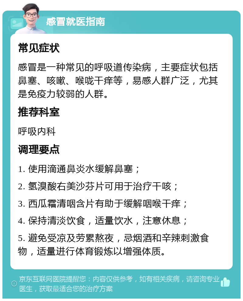 感冒就医指南 常见症状 感冒是一种常见的呼吸道传染病，主要症状包括鼻塞、咳嗽、喉咙干痒等，易感人群广泛，尤其是免疫力较弱的人群。 推荐科室 呼吸内科 调理要点 1. 使用滴通鼻炎水缓解鼻塞； 2. 氢溴酸右美沙芬片可用于治疗干咳； 3. 西瓜霜清咽含片有助于缓解咽喉干痒； 4. 保持清淡饮食，适量饮水，注意休息； 5. 避免受凉及劳累熬夜，忌烟酒和辛辣刺激食物，适量进行体育锻炼以增强体质。