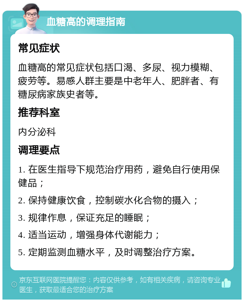 血糖高的调理指南 常见症状 血糖高的常见症状包括口渴、多尿、视力模糊、疲劳等。易感人群主要是中老年人、肥胖者、有糖尿病家族史者等。 推荐科室 内分泌科 调理要点 1. 在医生指导下规范治疗用药，避免自行使用保健品； 2. 保持健康饮食，控制碳水化合物的摄入； 3. 规律作息，保证充足的睡眠； 4. 适当运动，增强身体代谢能力； 5. 定期监测血糖水平，及时调整治疗方案。