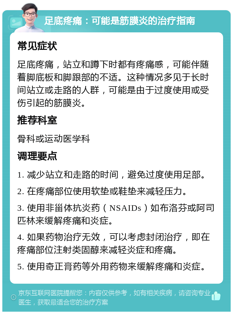 足底疼痛：可能是筋膜炎的治疗指南 常见症状 足底疼痛，站立和蹲下时都有疼痛感，可能伴随着脚底板和脚跟部的不适。这种情况多见于长时间站立或走路的人群，可能是由于过度使用或受伤引起的筋膜炎。 推荐科室 骨科或运动医学科 调理要点 1. 减少站立和走路的时间，避免过度使用足部。 2. 在疼痛部位使用软垫或鞋垫来减轻压力。 3. 使用非甾体抗炎药（NSAIDs）如布洛芬或阿司匹林来缓解疼痛和炎症。 4. 如果药物治疗无效，可以考虑封闭治疗，即在疼痛部位注射类固醇来减轻炎症和疼痛。 5. 使用奇正膏药等外用药物来缓解疼痛和炎症。