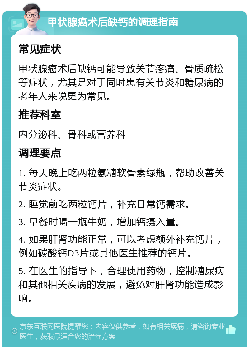 甲状腺癌术后缺钙的调理指南 常见症状 甲状腺癌术后缺钙可能导致关节疼痛、骨质疏松等症状，尤其是对于同时患有关节炎和糖尿病的老年人来说更为常见。 推荐科室 内分泌科、骨科或营养科 调理要点 1. 每天晚上吃两粒氨糖软骨素绿瓶，帮助改善关节炎症状。 2. 睡觉前吃两粒钙片，补充日常钙需求。 3. 早餐时喝一瓶牛奶，增加钙摄入量。 4. 如果肝肾功能正常，可以考虑额外补充钙片，例如碳酸钙D3片或其他医生推荐的钙片。 5. 在医生的指导下，合理使用药物，控制糖尿病和其他相关疾病的发展，避免对肝肾功能造成影响。