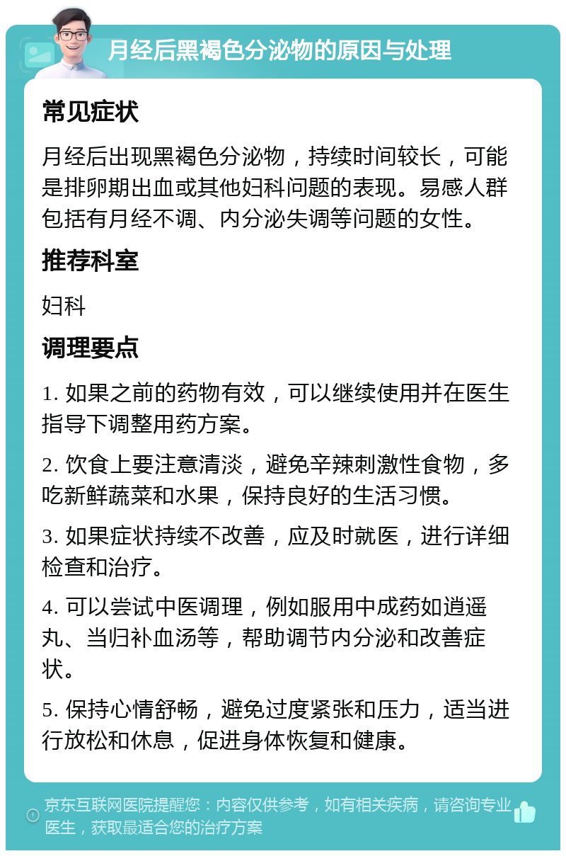 月经后黑褐色分泌物的原因与处理 常见症状 月经后出现黑褐色分泌物，持续时间较长，可能是排卵期出血或其他妇科问题的表现。易感人群包括有月经不调、内分泌失调等问题的女性。 推荐科室 妇科 调理要点 1. 如果之前的药物有效，可以继续使用并在医生指导下调整用药方案。 2. 饮食上要注意清淡，避免辛辣刺激性食物，多吃新鲜蔬菜和水果，保持良好的生活习惯。 3. 如果症状持续不改善，应及时就医，进行详细检查和治疗。 4. 可以尝试中医调理，例如服用中成药如逍遥丸、当归补血汤等，帮助调节内分泌和改善症状。 5. 保持心情舒畅，避免过度紧张和压力，适当进行放松和休息，促进身体恢复和健康。