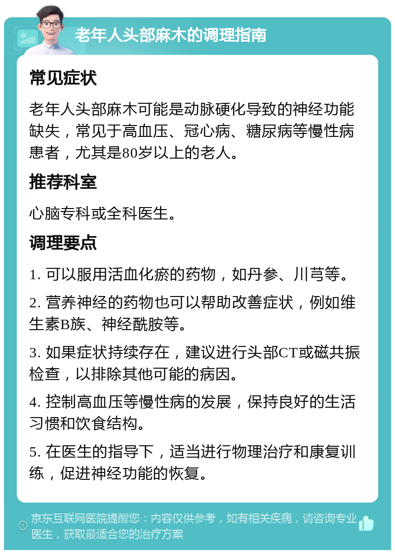 老年人头部麻木的调理指南 常见症状 老年人头部麻木可能是动脉硬化导致的神经功能缺失，常见于高血压、冠心病、糖尿病等慢性病患者，尤其是80岁以上的老人。 推荐科室 心脑专科或全科医生。 调理要点 1. 可以服用活血化瘀的药物，如丹参、川芎等。 2. 营养神经的药物也可以帮助改善症状，例如维生素B族、神经酰胺等。 3. 如果症状持续存在，建议进行头部CT或磁共振检查，以排除其他可能的病因。 4. 控制高血压等慢性病的发展，保持良好的生活习惯和饮食结构。 5. 在医生的指导下，适当进行物理治疗和康复训练，促进神经功能的恢复。