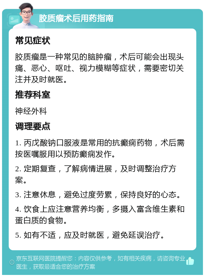 胶质瘤术后用药指南 常见症状 胶质瘤是一种常见的脑肿瘤，术后可能会出现头痛、恶心、呕吐、视力模糊等症状，需要密切关注并及时就医。 推荐科室 神经外科 调理要点 1. 丙戊酸钠口服液是常用的抗癫痫药物，术后需按医嘱服用以预防癫痫发作。 2. 定期复查，了解病情进展，及时调整治疗方案。 3. 注意休息，避免过度劳累，保持良好的心态。 4. 饮食上应注意营养均衡，多摄入富含维生素和蛋白质的食物。 5. 如有不适，应及时就医，避免延误治疗。