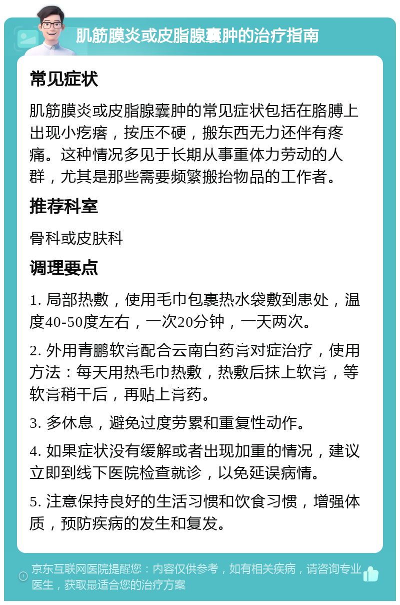 肌筋膜炎或皮脂腺囊肿的治疗指南 常见症状 肌筋膜炎或皮脂腺囊肿的常见症状包括在胳膊上出现小疙瘩，按压不硬，搬东西无力还伴有疼痛。这种情况多见于长期从事重体力劳动的人群，尤其是那些需要频繁搬抬物品的工作者。 推荐科室 骨科或皮肤科 调理要点 1. 局部热敷，使用毛巾包裹热水袋敷到患处，温度40-50度左右，一次20分钟，一天两次。 2. 外用青鹏软膏配合云南白药膏对症治疗，使用方法：每天用热毛巾热敷，热敷后抹上软膏，等软膏稍干后，再贴上膏药。 3. 多休息，避免过度劳累和重复性动作。 4. 如果症状没有缓解或者出现加重的情况，建议立即到线下医院检查就诊，以免延误病情。 5. 注意保持良好的生活习惯和饮食习惯，增强体质，预防疾病的发生和复发。