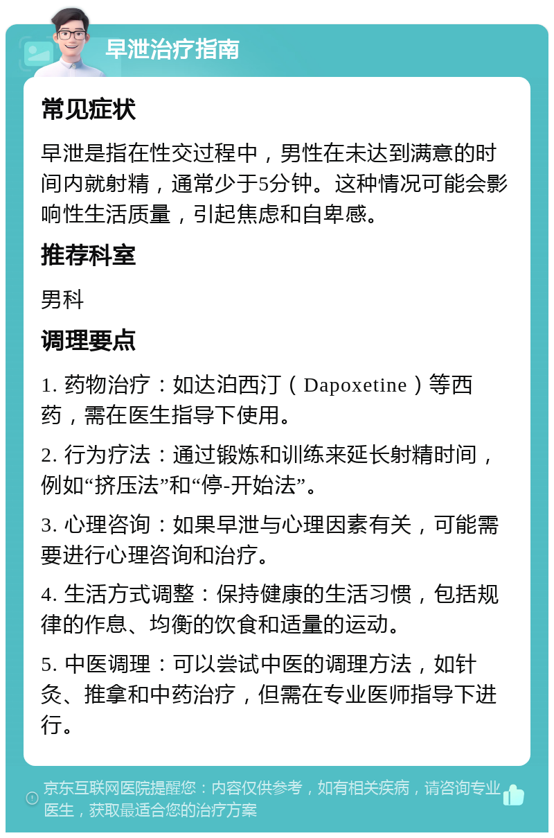 早泄治疗指南 常见症状 早泄是指在性交过程中，男性在未达到满意的时间内就射精，通常少于5分钟。这种情况可能会影响性生活质量，引起焦虑和自卑感。 推荐科室 男科 调理要点 1. 药物治疗：如达泊西汀（Dapoxetine）等西药，需在医生指导下使用。 2. 行为疗法：通过锻炼和训练来延长射精时间，例如“挤压法”和“停-开始法”。 3. 心理咨询：如果早泄与心理因素有关，可能需要进行心理咨询和治疗。 4. 生活方式调整：保持健康的生活习惯，包括规律的作息、均衡的饮食和适量的运动。 5. 中医调理：可以尝试中医的调理方法，如针灸、推拿和中药治疗，但需在专业医师指导下进行。