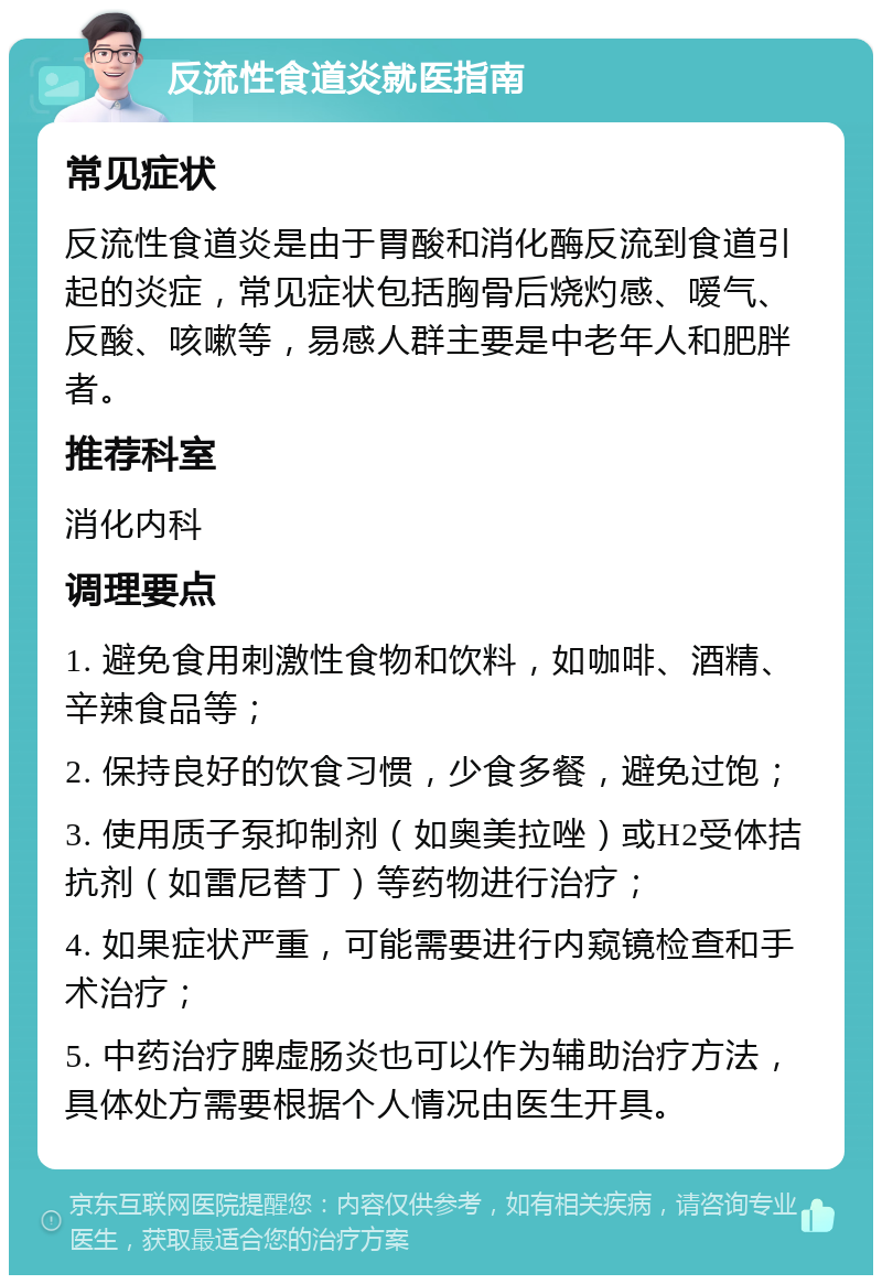 反流性食道炎就医指南 常见症状 反流性食道炎是由于胃酸和消化酶反流到食道引起的炎症，常见症状包括胸骨后烧灼感、嗳气、反酸、咳嗽等，易感人群主要是中老年人和肥胖者。 推荐科室 消化内科 调理要点 1. 避免食用刺激性食物和饮料，如咖啡、酒精、辛辣食品等； 2. 保持良好的饮食习惯，少食多餐，避免过饱； 3. 使用质子泵抑制剂（如奥美拉唑）或H2受体拮抗剂（如雷尼替丁）等药物进行治疗； 4. 如果症状严重，可能需要进行内窥镜检查和手术治疗； 5. 中药治疗脾虚肠炎也可以作为辅助治疗方法，具体处方需要根据个人情况由医生开具。