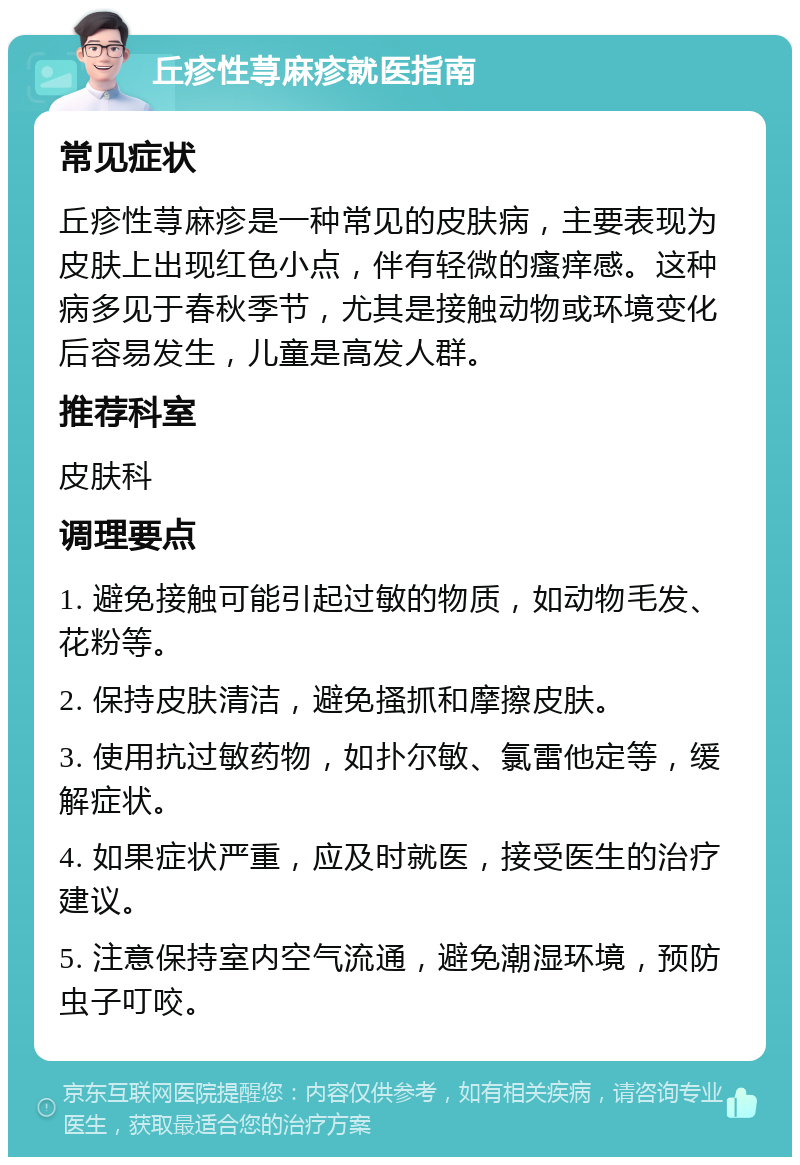 丘疹性荨麻疹就医指南 常见症状 丘疹性荨麻疹是一种常见的皮肤病，主要表现为皮肤上出现红色小点，伴有轻微的瘙痒感。这种病多见于春秋季节，尤其是接触动物或环境变化后容易发生，儿童是高发人群。 推荐科室 皮肤科 调理要点 1. 避免接触可能引起过敏的物质，如动物毛发、花粉等。 2. 保持皮肤清洁，避免搔抓和摩擦皮肤。 3. 使用抗过敏药物，如扑尔敏、氯雷他定等，缓解症状。 4. 如果症状严重，应及时就医，接受医生的治疗建议。 5. 注意保持室内空气流通，避免潮湿环境，预防虫子叮咬。