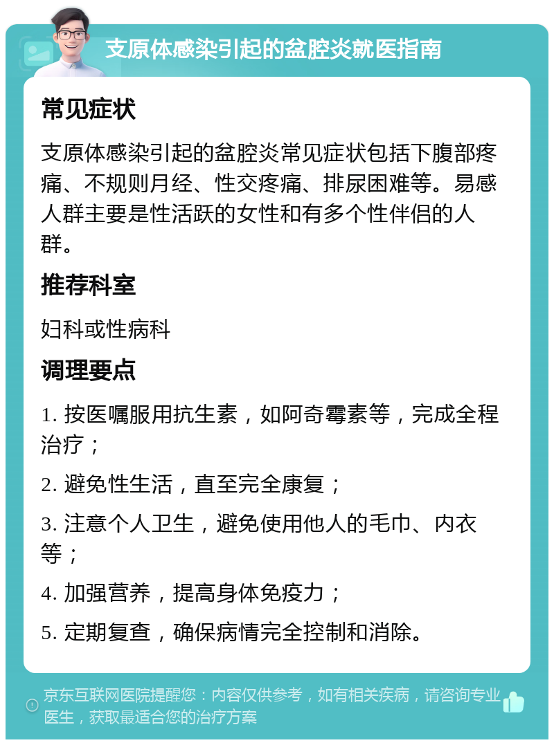 支原体感染引起的盆腔炎就医指南 常见症状 支原体感染引起的盆腔炎常见症状包括下腹部疼痛、不规则月经、性交疼痛、排尿困难等。易感人群主要是性活跃的女性和有多个性伴侣的人群。 推荐科室 妇科或性病科 调理要点 1. 按医嘱服用抗生素，如阿奇霉素等，完成全程治疗； 2. 避免性生活，直至完全康复； 3. 注意个人卫生，避免使用他人的毛巾、内衣等； 4. 加强营养，提高身体免疫力； 5. 定期复查，确保病情完全控制和消除。