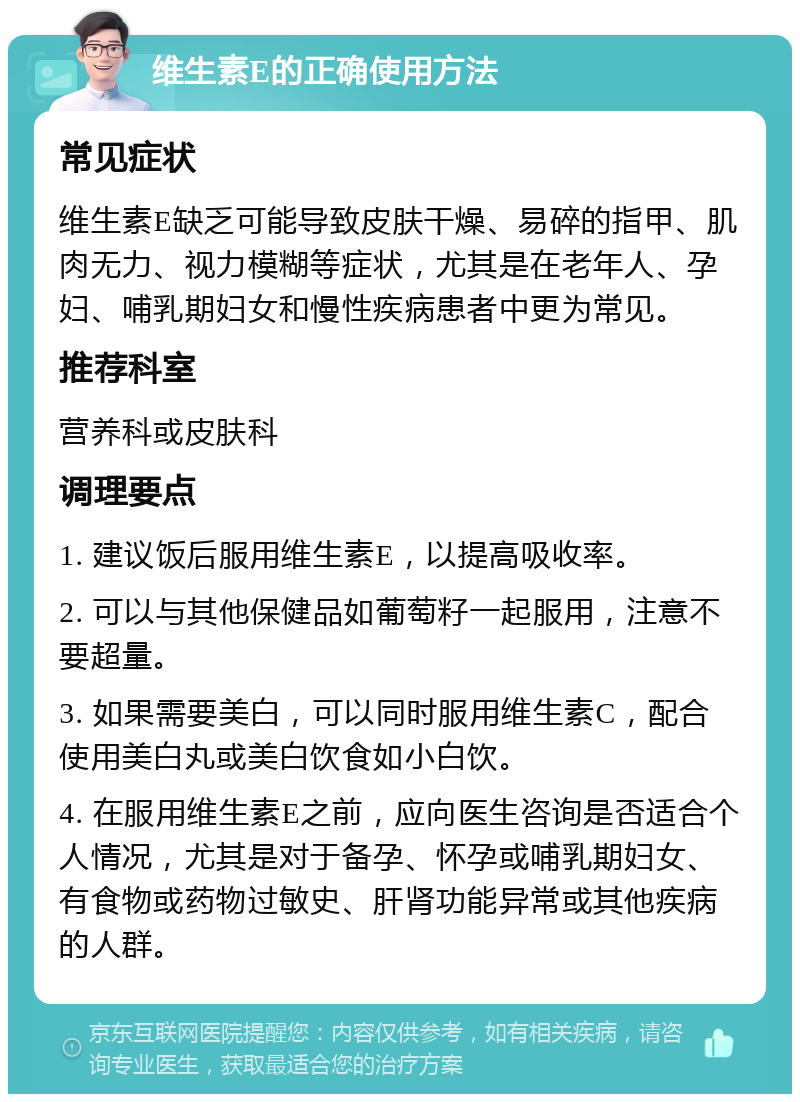 维生素E的正确使用方法 常见症状 维生素E缺乏可能导致皮肤干燥、易碎的指甲、肌肉无力、视力模糊等症状，尤其是在老年人、孕妇、哺乳期妇女和慢性疾病患者中更为常见。 推荐科室 营养科或皮肤科 调理要点 1. 建议饭后服用维生素E，以提高吸收率。 2. 可以与其他保健品如葡萄籽一起服用，注意不要超量。 3. 如果需要美白，可以同时服用维生素C，配合使用美白丸或美白饮食如小白饮。 4. 在服用维生素E之前，应向医生咨询是否适合个人情况，尤其是对于备孕、怀孕或哺乳期妇女、有食物或药物过敏史、肝肾功能异常或其他疾病的人群。