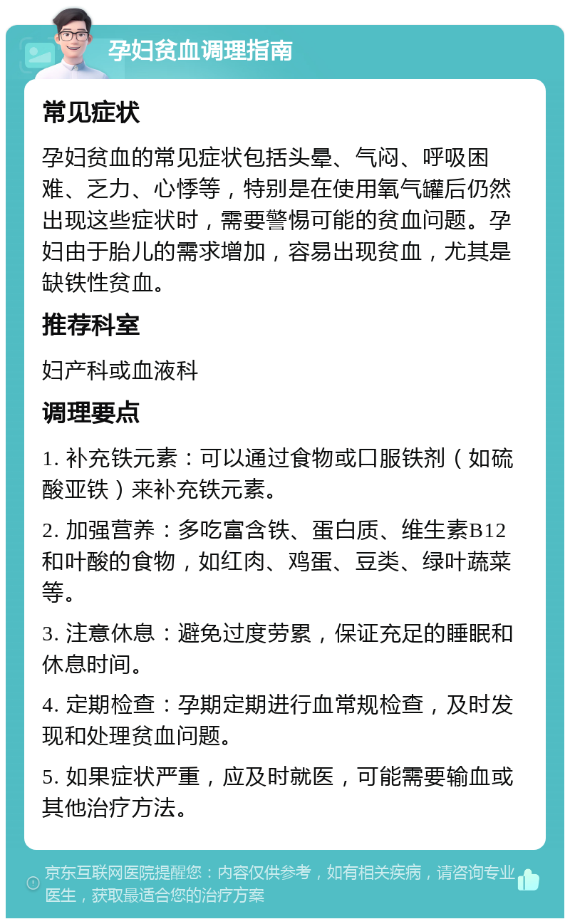 孕妇贫血调理指南 常见症状 孕妇贫血的常见症状包括头晕、气闷、呼吸困难、乏力、心悸等，特别是在使用氧气罐后仍然出现这些症状时，需要警惕可能的贫血问题。孕妇由于胎儿的需求增加，容易出现贫血，尤其是缺铁性贫血。 推荐科室 妇产科或血液科 调理要点 1. 补充铁元素：可以通过食物或口服铁剂（如硫酸亚铁）来补充铁元素。 2. 加强营养：多吃富含铁、蛋白质、维生素B12和叶酸的食物，如红肉、鸡蛋、豆类、绿叶蔬菜等。 3. 注意休息：避免过度劳累，保证充足的睡眠和休息时间。 4. 定期检查：孕期定期进行血常规检查，及时发现和处理贫血问题。 5. 如果症状严重，应及时就医，可能需要输血或其他治疗方法。