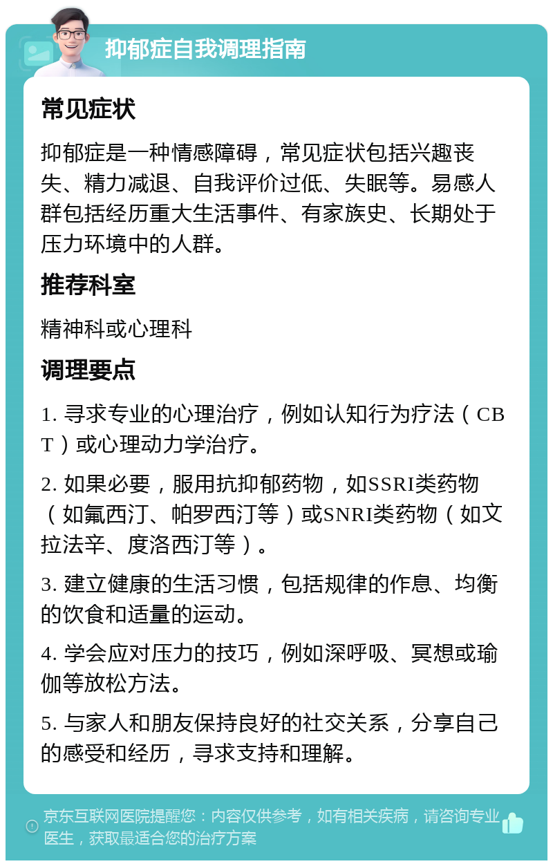 抑郁症自我调理指南 常见症状 抑郁症是一种情感障碍，常见症状包括兴趣丧失、精力减退、自我评价过低、失眠等。易感人群包括经历重大生活事件、有家族史、长期处于压力环境中的人群。 推荐科室 精神科或心理科 调理要点 1. 寻求专业的心理治疗，例如认知行为疗法（CBT）或心理动力学治疗。 2. 如果必要，服用抗抑郁药物，如SSRI类药物（如氟西汀、帕罗西汀等）或SNRI类药物（如文拉法辛、度洛西汀等）。 3. 建立健康的生活习惯，包括规律的作息、均衡的饮食和适量的运动。 4. 学会应对压力的技巧，例如深呼吸、冥想或瑜伽等放松方法。 5. 与家人和朋友保持良好的社交关系，分享自己的感受和经历，寻求支持和理解。