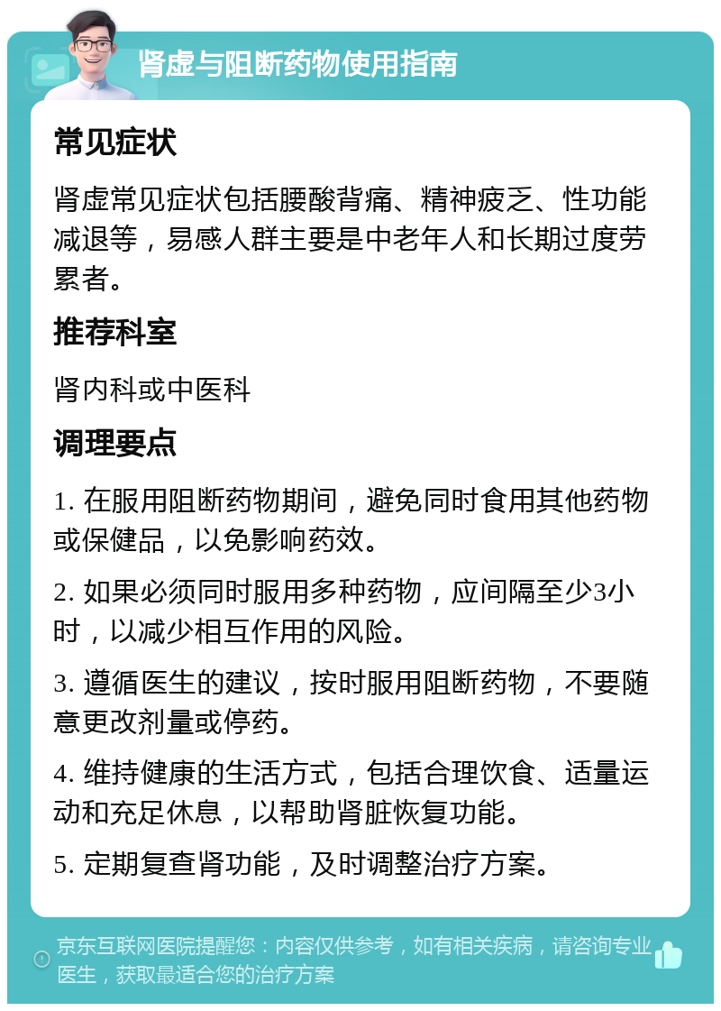 肾虚与阻断药物使用指南 常见症状 肾虚常见症状包括腰酸背痛、精神疲乏、性功能减退等，易感人群主要是中老年人和长期过度劳累者。 推荐科室 肾内科或中医科 调理要点 1. 在服用阻断药物期间，避免同时食用其他药物或保健品，以免影响药效。 2. 如果必须同时服用多种药物，应间隔至少3小时，以减少相互作用的风险。 3. 遵循医生的建议，按时服用阻断药物，不要随意更改剂量或停药。 4. 维持健康的生活方式，包括合理饮食、适量运动和充足休息，以帮助肾脏恢复功能。 5. 定期复查肾功能，及时调整治疗方案。