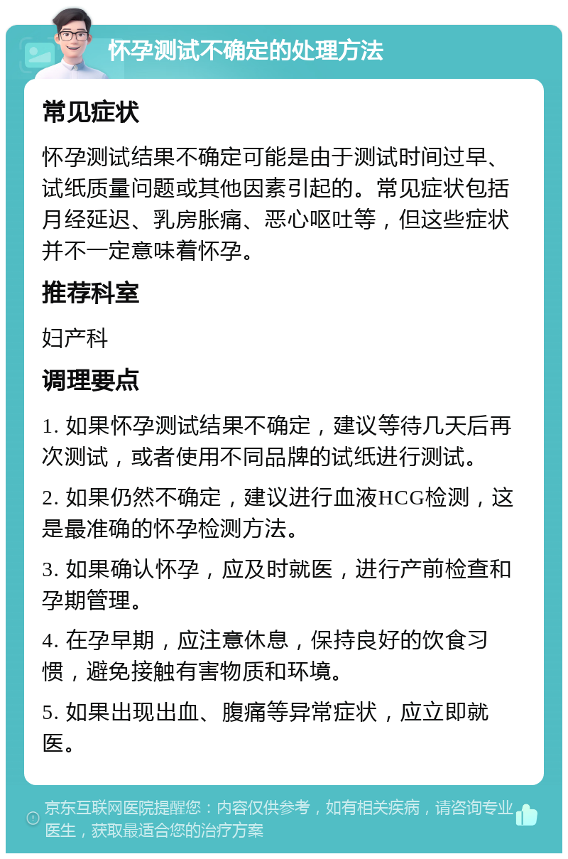 怀孕测试不确定的处理方法 常见症状 怀孕测试结果不确定可能是由于测试时间过早、试纸质量问题或其他因素引起的。常见症状包括月经延迟、乳房胀痛、恶心呕吐等，但这些症状并不一定意味着怀孕。 推荐科室 妇产科 调理要点 1. 如果怀孕测试结果不确定，建议等待几天后再次测试，或者使用不同品牌的试纸进行测试。 2. 如果仍然不确定，建议进行血液HCG检测，这是最准确的怀孕检测方法。 3. 如果确认怀孕，应及时就医，进行产前检查和孕期管理。 4. 在孕早期，应注意休息，保持良好的饮食习惯，避免接触有害物质和环境。 5. 如果出现出血、腹痛等异常症状，应立即就医。