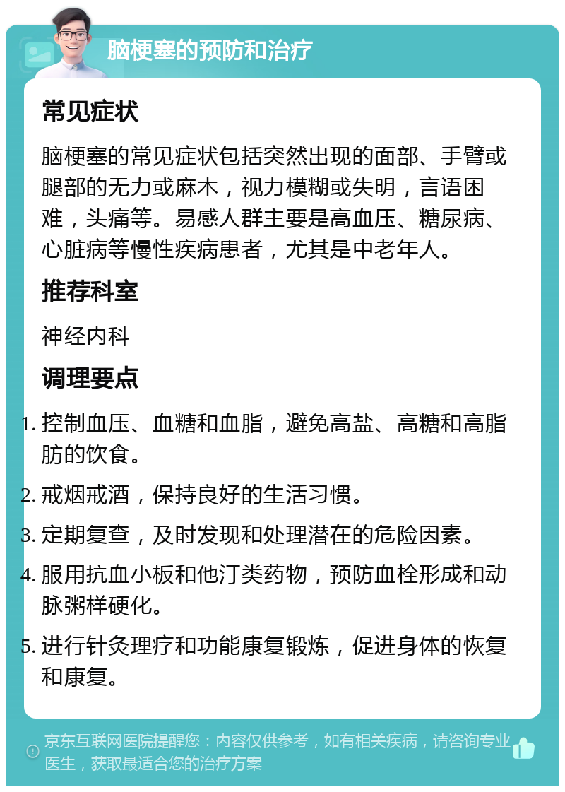 脑梗塞的预防和治疗 常见症状 脑梗塞的常见症状包括突然出现的面部、手臂或腿部的无力或麻木，视力模糊或失明，言语困难，头痛等。易感人群主要是高血压、糖尿病、心脏病等慢性疾病患者，尤其是中老年人。 推荐科室 神经内科 调理要点 控制血压、血糖和血脂，避免高盐、高糖和高脂肪的饮食。 戒烟戒酒，保持良好的生活习惯。 定期复查，及时发现和处理潜在的危险因素。 服用抗血小板和他汀类药物，预防血栓形成和动脉粥样硬化。 进行针灸理疗和功能康复锻炼，促进身体的恢复和康复。