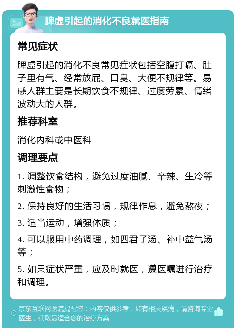 脾虚引起的消化不良就医指南 常见症状 脾虚引起的消化不良常见症状包括空腹打嗝、肚子里有气、经常放屁、口臭、大便不规律等。易感人群主要是长期饮食不规律、过度劳累、情绪波动大的人群。 推荐科室 消化内科或中医科 调理要点 1. 调整饮食结构，避免过度油腻、辛辣、生冷等刺激性食物； 2. 保持良好的生活习惯，规律作息，避免熬夜； 3. 适当运动，增强体质； 4. 可以服用中药调理，如四君子汤、补中益气汤等； 5. 如果症状严重，应及时就医，遵医嘱进行治疗和调理。