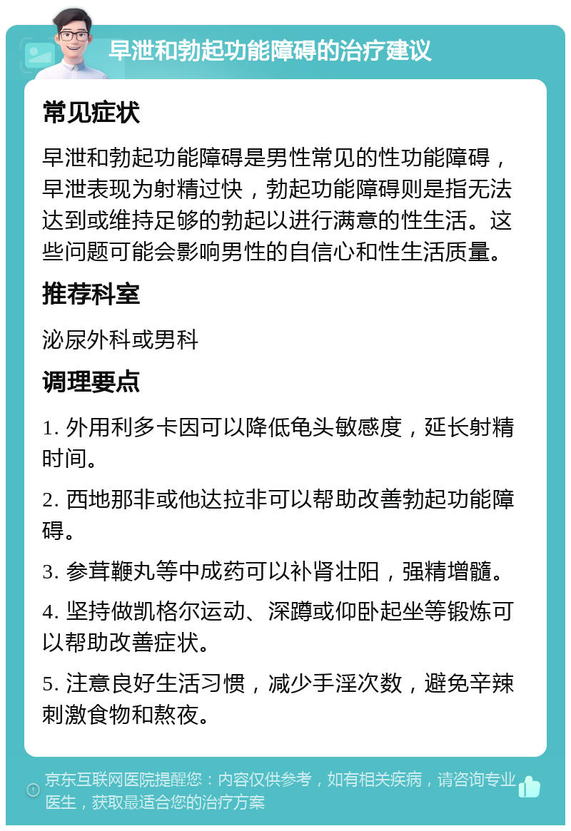 早泄和勃起功能障碍的治疗建议 常见症状 早泄和勃起功能障碍是男性常见的性功能障碍，早泄表现为射精过快，勃起功能障碍则是指无法达到或维持足够的勃起以进行满意的性生活。这些问题可能会影响男性的自信心和性生活质量。 推荐科室 泌尿外科或男科 调理要点 1. 外用利多卡因可以降低龟头敏感度，延长射精时间。 2. 西地那非或他达拉非可以帮助改善勃起功能障碍。 3. 参茸鞭丸等中成药可以补肾壮阳，强精增髓。 4. 坚持做凯格尔运动、深蹲或仰卧起坐等锻炼可以帮助改善症状。 5. 注意良好生活习惯，减少手淫次数，避免辛辣刺激食物和熬夜。