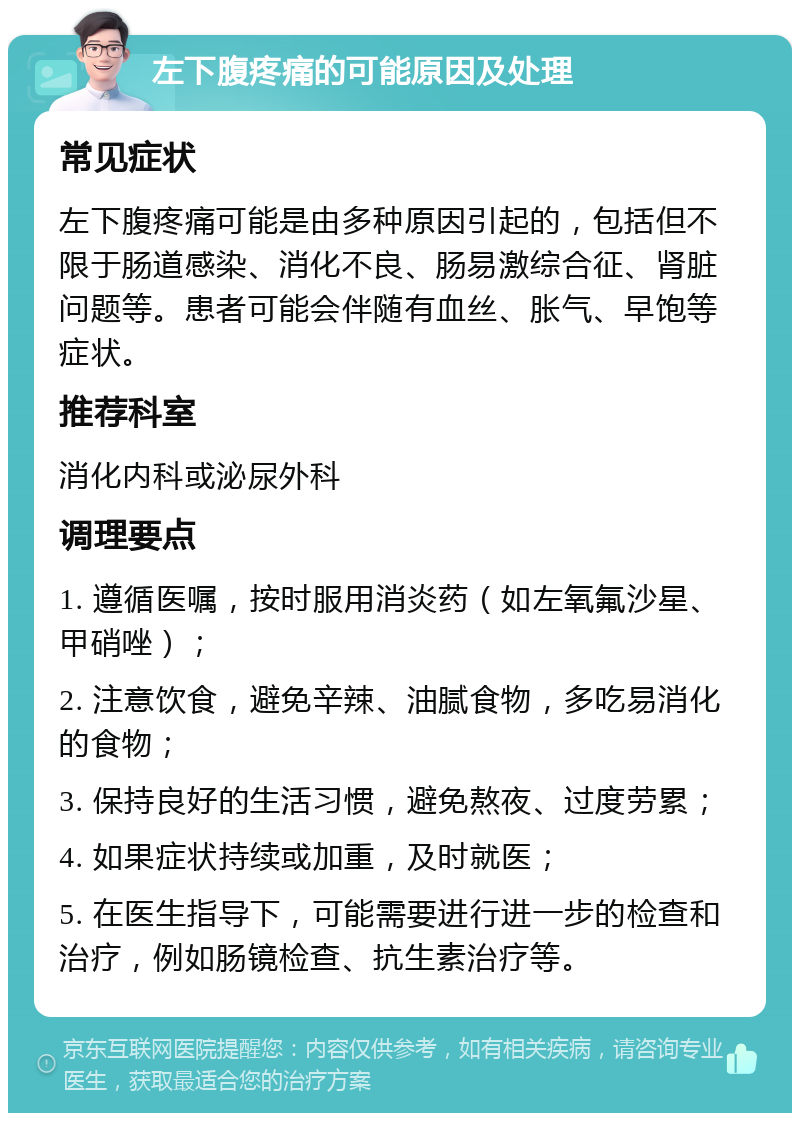 左下腹疼痛的可能原因及处理 常见症状 左下腹疼痛可能是由多种原因引起的，包括但不限于肠道感染、消化不良、肠易激综合征、肾脏问题等。患者可能会伴随有血丝、胀气、早饱等症状。 推荐科室 消化内科或泌尿外科 调理要点 1. 遵循医嘱，按时服用消炎药（如左氧氟沙星、甲硝唑）； 2. 注意饮食，避免辛辣、油腻食物，多吃易消化的食物； 3. 保持良好的生活习惯，避免熬夜、过度劳累； 4. 如果症状持续或加重，及时就医； 5. 在医生指导下，可能需要进行进一步的检查和治疗，例如肠镜检查、抗生素治疗等。