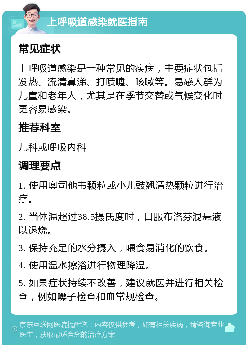 上呼吸道感染就医指南 常见症状 上呼吸道感染是一种常见的疾病，主要症状包括发热、流清鼻涕、打喷嚏、咳嗽等。易感人群为儿童和老年人，尤其是在季节交替或气候变化时更容易感染。 推荐科室 儿科或呼吸内科 调理要点 1. 使用奥司他韦颗粒或小儿豉翘清热颗粒进行治疗。 2. 当体温超过38.5摄氏度时，口服布洛芬混悬液以退烧。 3. 保持充足的水分摄入，喂食易消化的饮食。 4. 使用温水擦浴进行物理降温。 5. 如果症状持续不改善，建议就医并进行相关检查，例如嗓子检查和血常规检查。